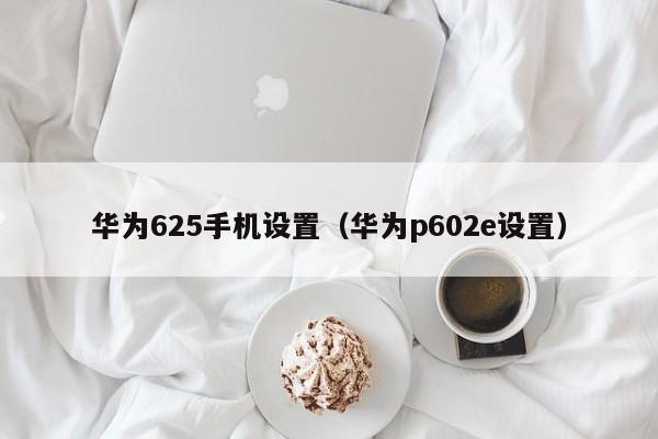 华为625手机设置（华为p602e设置）