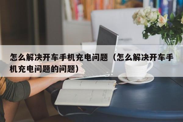 怎么解决开车手机充电问题（怎么解决开车手机充电问题的问题）