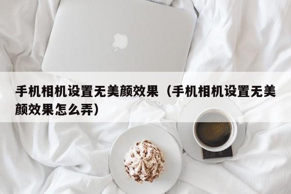 手机相机设置无美颜效果（手机相机设置无美颜效果怎么弄）